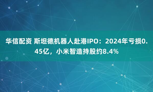 华信配资 斯坦德机器人赴港IPO：2024年亏损0.45亿，小米智造持股约8.4%