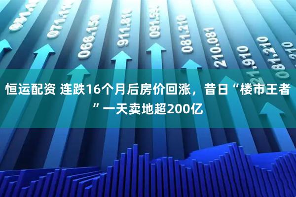 恒运配资 连跌16个月后房价回涨，昔日“楼市王者”一天卖地超200亿