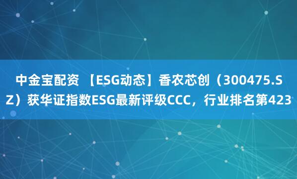 中金宝配资 【ESG动态】香农芯创（300475.SZ）获华证指数ESG最新评级CCC，行业排名第423