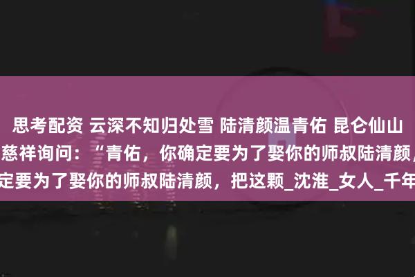 思考配资 云深不知归处雪 陆清颜温青佑 昆仑仙山，掌门殿。 　　掌门威严又慈祥询问：“青佑，你确定要为了娶你的师叔陆清颜，把这颗_沈淮_女人_千年