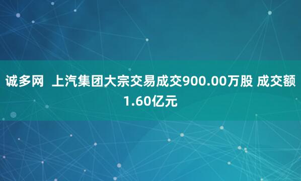 诚多网  上汽集团大宗交易成交900.00万股 成交额1.60亿元
