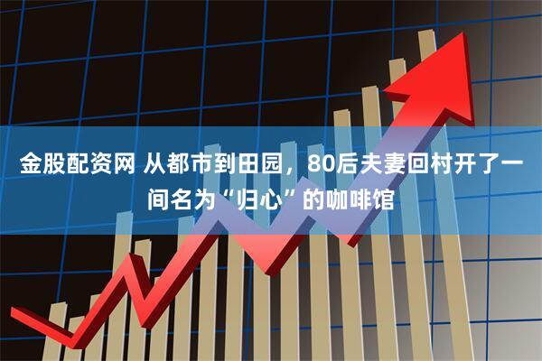 金股配资网 从都市到田园，80后夫妻回村开了一间名为“归心”的咖啡馆