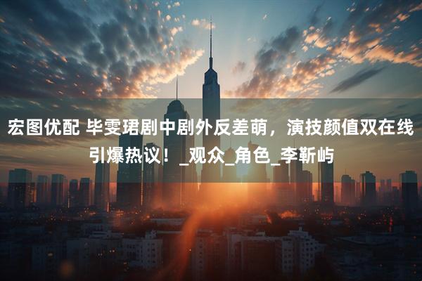 宏图优配 毕雯珺剧中剧外反差萌，演技颜值双在线引爆热议！_观众_角色_李靳屿