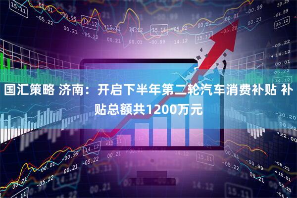 国汇策略 济南：开启下半年第二轮汽车消费补贴 补贴总额共1200万元