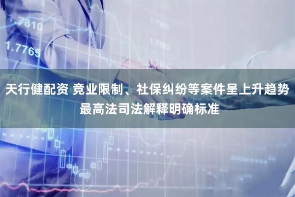 天行健配资 竞业限制、社保纠纷等案件呈上升趋势 最高法司法解释明确标准